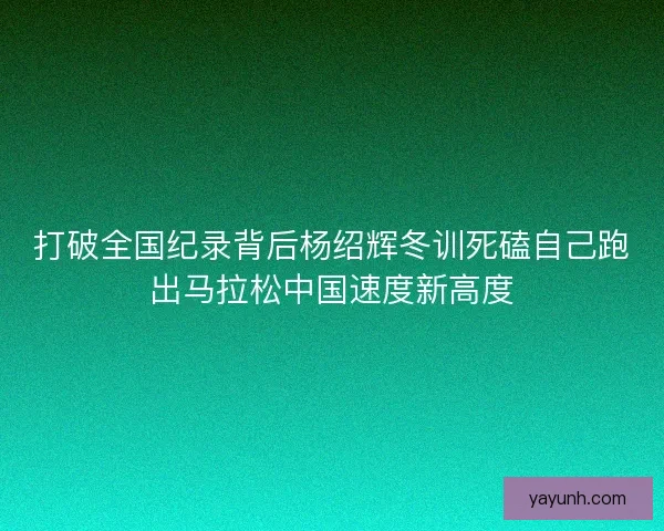打破全国纪录背后杨绍辉冬训死磕自己跑出马拉松中国速度新高度