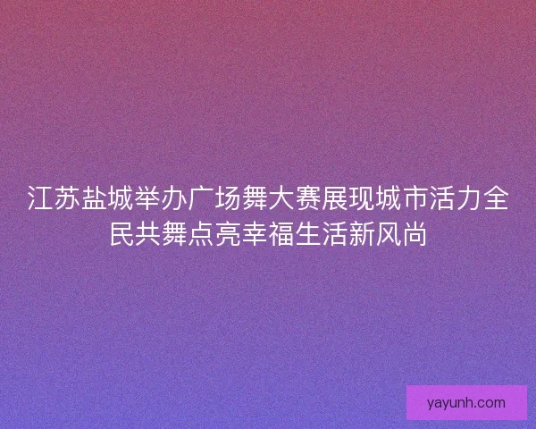 江苏盐城举办广场舞大赛展现城市活力全民共舞点亮幸福生活新风尚