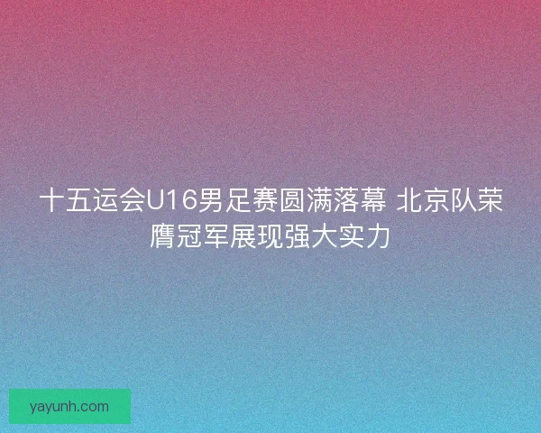 十五运会U16男足赛圆满落幕 北京队荣膺冠军展现强大实力