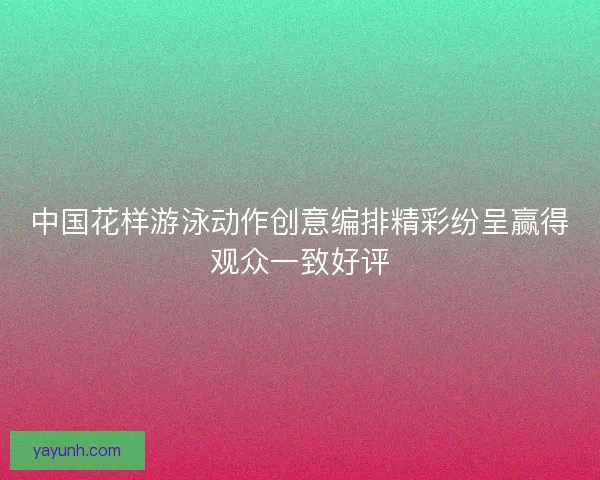 中国花样游泳动作创意编排精彩纷呈赢得观众一致好评