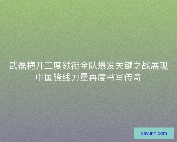 武磊梅开二度领衔全队爆发关键之战展现中国锋线力量再度书写传奇
